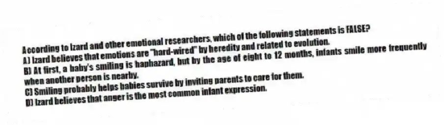 According to Izard and other emotional researchers, which of the following statements is FALSE?
A) Izard believes that emotions are "hard-wired" by heredity and related to evolution.
B) At first, a baby's smiling is haphazard, but by the age of eight to 12 months, infants smile more frequently when another person is nearby.
C) Smiling probably helps babies survive by inviting parents to care for them.
D) Izard believes that anger is the most common infant expression.