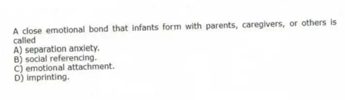 A close emotional bond that infants form with parents, caregivers, or others is called
A) separation anxiety.
B) social referencing.
C) emotional attachment.
D) imprinting.