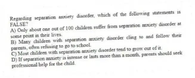 Regarding separation anxiety disorder, which of the following statements is FALSE?
A) Only about one out of 100 children suffer from separation anxiety disorder at some point in their lives.
B) Many children with separation anxiety disorder cling to and follow their parents, often refusing to go to school.
C) Most children with separation anxiety disorder tend to grow out of it.
D) If separation anxiety is intense or lasts more than a month, parents should seek professional help for the child.