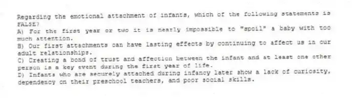 Regarding the emotional attachment of infants, which of the following statements is FALSE?
A) For the first year or two it is nearly impossible to "spoil" a baby with too much attention.
B) Our first attachments can have lasting effects by continuing to affect us in our adult relationships.
C) Creating a bond of trust and affection between the infant and at least one other person is a key event during the first year of life.
D) Infants who are securely attached during infancy later show a lack of curiosity, dependency on their preschool teachers, and poor social skills.