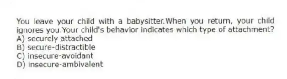 You leave your child with a babysitter.When you return, your child ignores you.Your child's behavior indicates which type of attachment?
A) securely attached
B) secure-distractible
C) insecure-avoidant
D) insecure-ambivalent