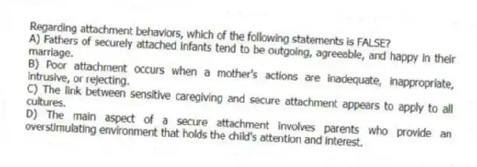 Regarding attachment behaviors, which of the following statements is FALSE?
A) Fathers of securely attached infants tend to be outgoing, agreeable, and happy in their marriage.
B) Poor attachment occurs when a mother's actions are inadequate, inappropriate, intrusive, or rejecting.
C) The link between sensitive caregiving and secure attachment appears to apply to all cultures.
D) The main aspect of a secure attachment involves parents who provide an overstimulating environment that holds the child's attention and interest.