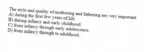 The style and quality of mothering and fathering are very important
A) during the first few years of life.
B) during infancy and early childhood.
C) from infancy through early adolescence.
D) from infancy through to adulthood.