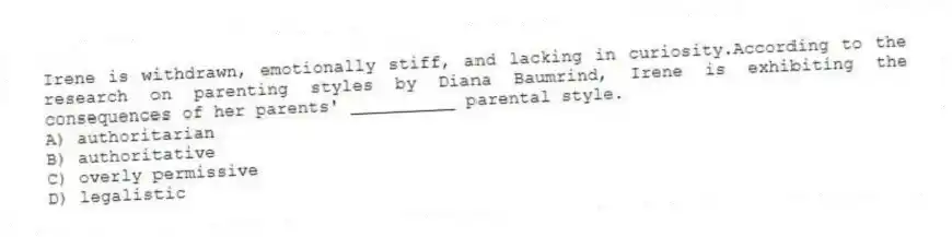 Irene is withdrawn, emotionally stiff, and lacking in curiosity.According to the research on parenting styles by Diana Baumrind, Irene is exhibiting the consequences of her parents' __________ parental style.
A) authoritarian
B) authoritative
C) overly permissive
D) legalistic