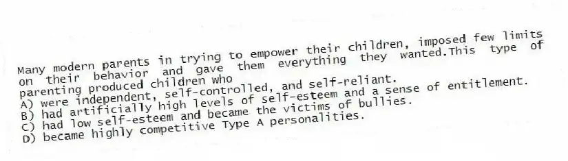 Many modern parents in trying to empower their children, imposed few limits on their behavior and gave them everything they wanted.This type of parenting produced children who
A) were independent, self-controlled, and self-reliant.
B) had artificially high levels of self-esteem and a sense of entitlement.
C) had low self-esteem and became the victims of bullies.
D) became highly competitive Type A personalities.