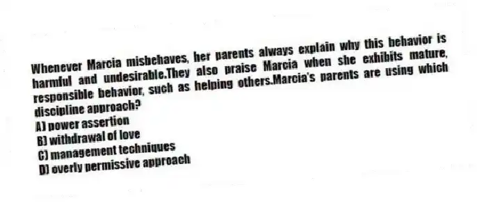Whenever Marcia misbehaves, her parents always explain why this behavior is harmful and undesirable.They also praise Marcia when she exhibits mature, responsible behavior, such as helping others.Marcia's parents are using which discipline approach?
A) power assertion
B) withdrawal of love
C) management techniques
D) overly permissive approach