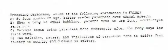 Regarding parentese, which of the following statements is FALSE?
A) By four months of age, babies prefer parentese over normal speech.
B) When a baby is still babbling, parents tend to use long, adult-style sentences.
C) Parents begin using parentese more frequently after the baby says its first word.
D) The melodies, pauses, and inflections of parentese tend to differ from country to country and culture to culture.