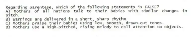 Regarding parentese, which of the following statements is FALSE?
A) Mothers of all nations talk to their babies with similar changes in pitch.
B) Warnings are delivered in a short, sharp rhythm.
C) Mothers praise their babies using low, smooth, drawn-out tones.
D) Mothers use a high-pitched, rising melody to call attention to objects.