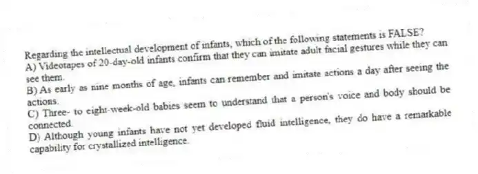 Regarding the intellectual development of infants, which of the following statements is FALSE?
A) Videotapes of 20-day-old infants confirm that they can imitate adult facial gestures while they can see them.
B) As early as nine months of age, infants can remember and imitate actions a day after seeing the actions.
C) Three- to eight-week-old babies seem to understand that a person's voice and body should be connected.
D) Although young infants have not yet developed fluid intelligence, they do have a remarkable capability for crystallized intelligence.