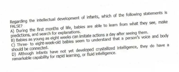 Regarding the intellectual development of infants, which of the following statements is FALSE?
A) During the first months of life, babies are able to learn from what they see, make predictions, and search for explanations.
B) Babies as young as eight weeks can imitate actions a day after seeing them.
C) Three- to eight-week-old babies seem to understand that a person's voice and body should be connected.
D) Although infants have not yet developed crystallized intelligence, they do have a remarkable capability for rapid learning, or fluid intelligence.