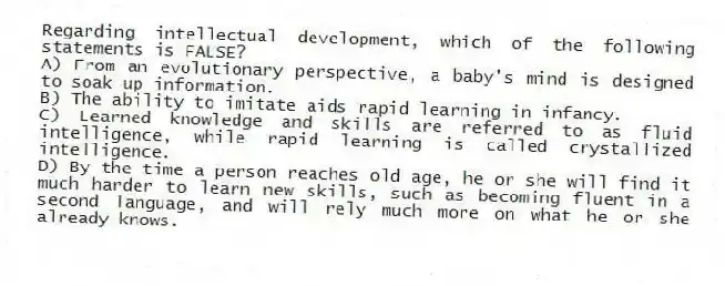 Regarding intellectual development, which of the following statements is FALSE?
A) From an evolutionary perspective, a baby's mind is designed to soak up information.
B) The ability to imitate aids rapid learning in infancy.
C) Learned knowledge and skills are referred to as fluid intelligence, while rapid learning is called crystallized intelligence.
D) By the time a person reaches old age, he or she will find it much harder to learn new skills, such as becoming fluent in a second language, and will rely much more on what he or she already knows.