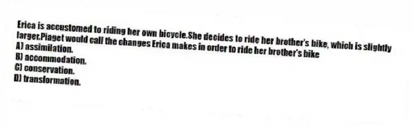 Erica is accustomed to riding her own bicycle.She decides to ride her brother's bike, which is slightly larger.Piaget would call the changes Erica makes in order to ride her brother's bike
A) assimilation.
B) accommodation.
C) conservation.
D) transformation.