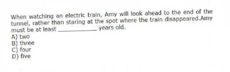 When watching an electric train, Amy will look ahead to the end of the tunnel, rather than staring at the spot where the train disappeared.Amy must be at least ___________ years old.
A) two
B) three
C) four
D) five