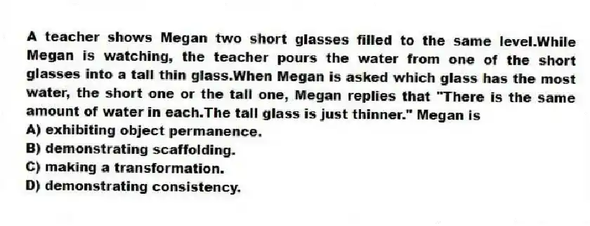 A teacher shows Megan two short glasses filled to the same level.While Megan is watching, the teacher pours the water from one of the short glasses into a tall thin glass.When Megan is asked which glass has the most water, the short one or the tall one, Megan replies that "There is the same amount of water in each.The tall glass is just thinner." Megan is
A) exhibiting object permanence.
B) demonstrating scaffolding.
C) making a transformation.
D) demonstrating consistency.