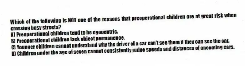 Which of the following is NOT one of the reasons that preoperational children are at great risk when crossing busy streets?
A) Preoperational children tend to be egocentric.
B) Preoperational children lack object permanence.
C) Younger children cannot understand why the driver of a car can't see them if they can see the car.
D) Children under the age of seven cannot consistently judge speeds and distances of oncoming cars.