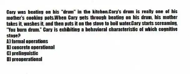 Cary was beating on his "drum" in the kitchen.Cary's drum is really one of his mother's cooking pots.When Cary gets through beating on his drum, his mother takes it, washes it, and then puts it on the stove to boil water.Cary starts screaming, "You burn drum." Cary is exhibiting a behavioral characteristic of which cognitive stage?
A) formal operations
B) concrete operational
C) prelinguistic
D) preoperational