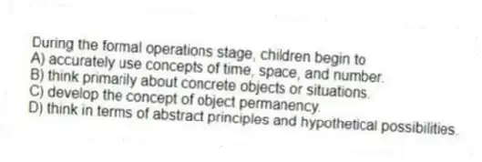 During the formal operations stage, children begin to
A) accurately use concepts of time, space, and number.
B) think primarily about concrete objects or situations.
C) develop the concept of object permanency.
D) think in terms of abstract principles and hypothetical possibilities.
