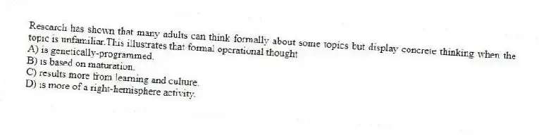 Research has shown that many adults can think formally about some topics but display concrete thinking when the topic is unfamiliar.This illustrates that formal operational thought
A) is genetically-programmed.
B) is based on maturation.
C) results more from learning and culture.
D) is more of a right-hemisphere activity.