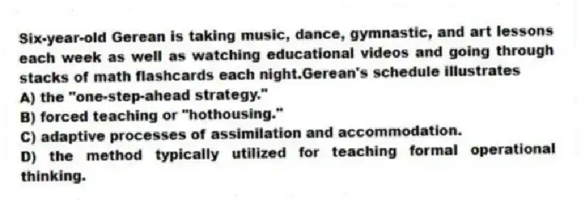 Six-year-old Gerean is taking music, dance, gymnastic, and art lessons each week as well as watching educational videos and going through stacks of math flashcards each night.Gerean's schedule illustrates
A) the "one-step-ahead strategy."
B) forced teaching or "hothousing."
C) adaptive processes of assimilation and accommodation.
D) the method typically utilized for teaching formal operational thinking.