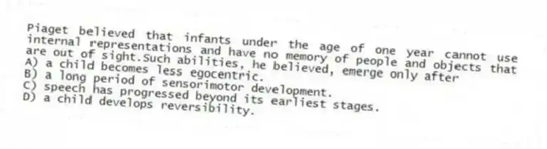 Piaget believed that infants under the age of one year cannot use internal representations and have no memory of people and objects that are out of sight.Such abilities, he believed, emerge only after
A) a child becomes less egocentric.
B) a long period of sensorimotor development.
C) speech has progressed beyond its earliest stages.
D) a child develops reversibility.