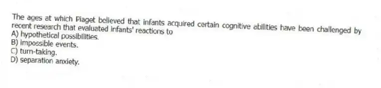 The ages at which Piaget believed that infants acquired certain cognitive abilities have been challenged by recent research that evaluated infants' reactions to
A) hypothetical possibilities.
B) impossible events.
C) turn-taking.
D) separation anxiety.