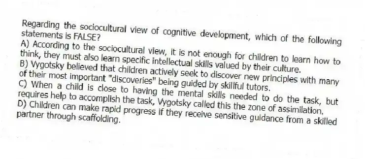Regarding the sociocultural view of cognitive development, which of the following statements is FALSE?
A) According to the sociocultural view, it is not enough for children to learn how to think, they must also learn specific intellectual skills valued by their culture.
B) Vygotsky believed that children actively seek to discover new principles with many of their most important "discoveries" being guided by skillful tutors.
C) When a child is close to having the mental skills needed to do the task, but requires help to accomplish the task, Vygotsky called this the zone of assimilation.
D) Children can make rapid progress if they receive sensitive guidance from a skilled partner through scaffolding.