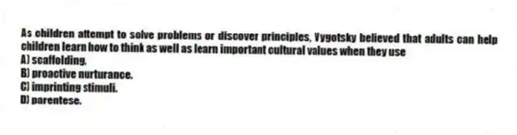 As children attempt to solve problems or discover principles, Vygotsky believed that adults can help children learn how to think as well as learn important cultural values when they use
A) scaffolding.
B) proactive nurturance.
C) imprinting stimuli.
D) parentese.