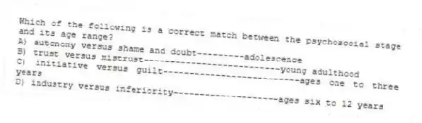 Which of the following is a correct match between the psychosocial stage and its age range?
A) autonomy versus shame and doubt---------adolescence
B) trust versus mistrust--------------------------young adulthood
C) initiative versus guilt--------------------------ages one to three years
D) industry versus inferiority--------------------ages six to 12 years