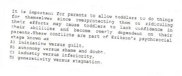 It is important for parents to allow toddlers to do things for themselves since overprotecting them or ridiculing their efforts may cause toddlers to lack confidence in their abilities and become overly dependent on their parents.These conflicts are part of Erikson's psychosocial stage known as
A) initiative versus guilt.
B) autonomy versus shame and doubt.
C) industry versus inferiority.
D) generativity versus stagnation.