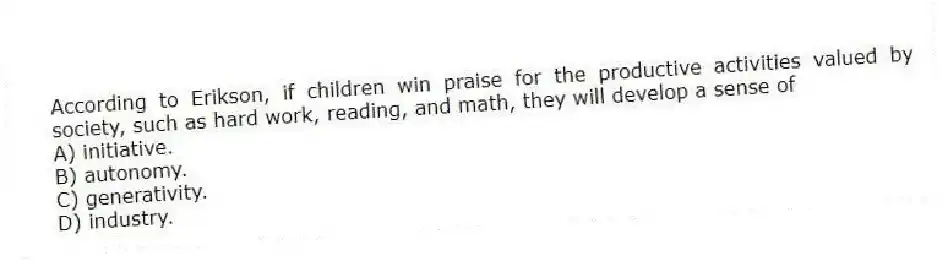 According to Erikson, if children win praise for the productive activities valued by society, such as hard work, reading, and math, they will develop a sense of
A) initiative.
B) autonomy.
C) generativity.
D) industry.