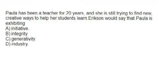 Paula has been a teacher for 20 years, and she is still trying to find new, creative ways to help her students learn.Erikson would say that Paula is exhibiting
A) initiative.
B) integrity.
C) generativity.
D) industry.