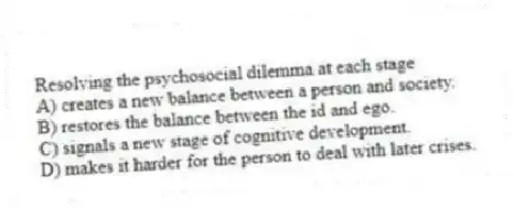 Resolving the psychosocial dilemma at each stage
A) creates a new balance between a person and society.
B) restores the balance between the id and ego.
C) signals a new stage of cognitive development.
D) makes it harder for the person to deal with later crises.