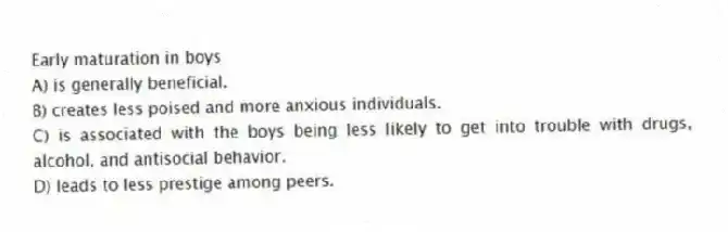 Early maturation in boys
A) is generally beneficial.
B) creates less poised and more anxious individuals.
C) is associated with the boys being less likely to get into trouble with drugs, alcohol, and antisocial behavior.
D) leads to less prestige among peers.