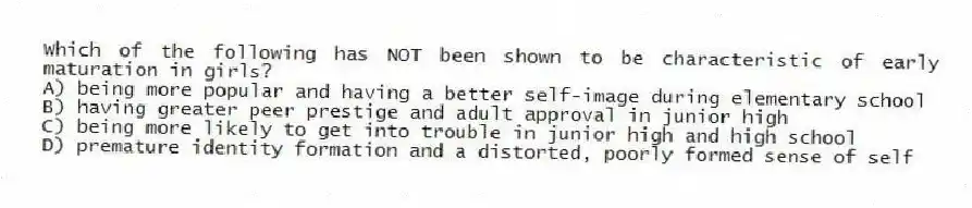 Which of the following has NOT been shown to be characteristic of early maturation in girls?
A) being more popular and having a better self-image during elementary school
B) having greater peer prestige and adult approval in junior high
C) being more likely to get into trouble in junior high and high school
D) premature identity formation and a distorted, poorly formed sense of self