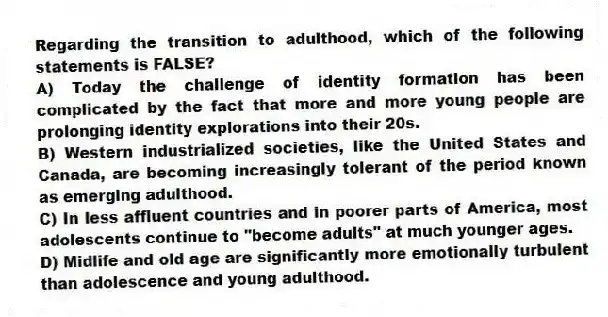Regarding the transition to adulthood, which of the following statements is FALSE?
A) Today the challenge of identity formation has been complicated by the fact that more and more young people are prolonging identity explorations into their 20s.
B) Western industrialized societies, like the United States and Canada, are becoming increasingly tolerant of the period known as emerging adulthood.
C) In less affluent countries and in poorer parts of America, most adolescents continue to "become adults" at much younger ages.
D) Midlife and old age are significantly more emotionally turbulent than adolescence and young adulthood.