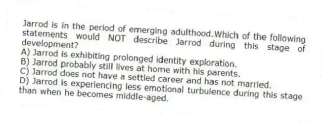 Jarrod is in the period of emerging adulthood.Which of the following statements would NOT describe Jarrod during this stage of development?
A) Jarrod is exhibiting prolonged identity exploration.
B) Jarrod probably still lives at home with his parents.
C) Jarrod does not have a settled career and has not married.
D) Jarrod is experiencing less emotional turbulence during this stage than when he becomes middle-aged.