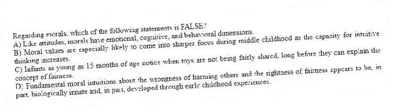 Regarding morals, which of the following statements is FALSE?
A) Like attitudes, morals have emotional, cognitive, and behavioral dimensions.
B) Moral values are especially likely to come into sharper focus during middle childhood as the capacity for intuitive thinking increases.
C) Infants as young as 15 months of age notice when toys are not being fairly shared, long before they can explain the concept of fairness.
D) Fundamental moral intuitions about the wrongness of harming others and the rightness of fairness appears to be, in part, biologically innate and, in part, developed through early childhood experiences.
