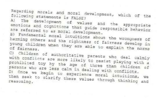 Regarding morals and moral development, which of the following statements is FALSE?
A) The development of values and the appropriate emotions and cognitions that guide responsible behavior are referred to as moral development.
B) Fundamental moral intuitions about the wrongness of harming others and the rightness of fairness develop in young children when they are able to explain the norms of fairness.
C) Children of authoritative parents who deal calmly with conflicts are more likely to resist playing with a prohibited toy by the age of three than children of parents who are less calm in dealing with conflicts.
D) Once we begin to experience moral intuitions, we then seek to clarify these values through thinking and reasoning.
