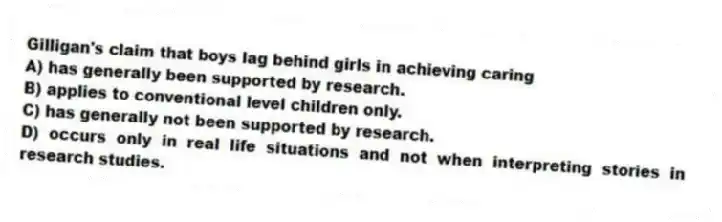 Gilligan's claim that boys lag behind girls in achieving caring
A) has generally been supported by research.
B) applies to conventional level children only.
C) has generally not been supported by research.
D) occurs only in real life situations and not when interpreting stories in research studies.