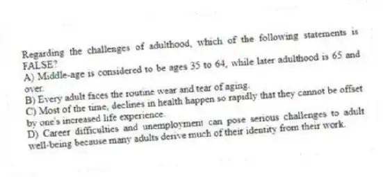 Regarding the challenges of adulthood, which of the following statements is FALSE?
A) Middle-age is considered to be ages 35 to 64, while later adulthood is 65 and over.
B) Every adult faces the routine wear and tear of aging.
C) Most of the time, declines in health happen so rapidly that they cannot be offset by one's increased life experience.
D) Career difficulties and unemployment can pose serious challenges to adult well-being because many adults derive much of their identity from their work.