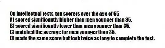 On intellectual tests, top scorers over the age of 65
A) scored significantly higher than men younger than 35.
B) scored significantly lower than men younger than 35.
C) matched the average for men younger than 35.
D) made the same score but took twice as long to complete the test.