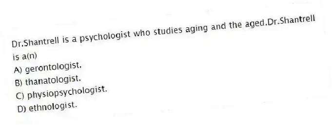 Dr.Shantrell is a psychologist who studies aging and the aged.Dr.Shantrell is a(n)
A) gerontologist.
B) thanatologist.
C) physiopsychologist.
D) ethnologist.