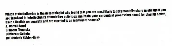 Which of the following is the gerontologist who found that you are most likely to stay mentally sharp in old age if you are involved in intellectually stimulating activities, maintain your perceptual processing speed by staying active, have a flexible personality, and are married to an intelligent spouse?
A) Carroll Izard
B) Noam Chomsky
C) Warner Schaie
D) Elisabeth Kübler-Ross