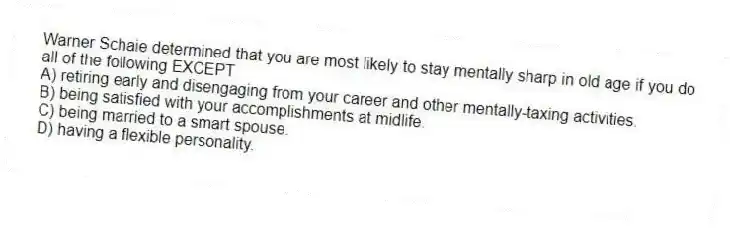 Warner Schaie determined that you are most likely to stay mentally sharp in old age if you do all of the following EXCEPT
A) retiring early and disengaging from your career and other mentally-taxing activities.
B) being satisfied with your accomplishments at midlife.
C) being married to a smart spouse.
D) having a flexible personality.
