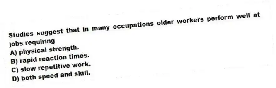 Studies suggest that in many occupations older workers perform well at jobs requiring
A) physical strength.
B) rapid reaction times.
C) slow repetitive work.
D) both speed and skill.