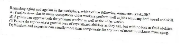 Regarding aging and ageism in the workplace, which of the following statements is FALSE?
A) Studies show that in many occupations older workers perform well at jobs requiring both speed and skill.
B) Ageism can oppress both the younger worker as well as the older worker.
C) People do experience a gradual loss of crystallized abilities as they age, but with no loss in fluid abilities.
D) Wisdom and expertise can usually more than compensate for any loss of mental quickness from aging.