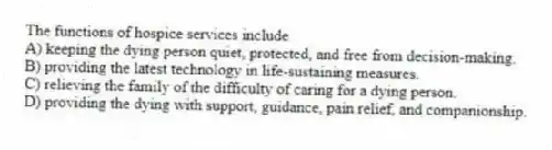 The functions of hospice services include
A) keeping the dying person quiet, protected, and free from decision-making.
B) providing the latest technology in life-sustaining measures.
C) relieving the family of the difficulty of caring for a dying person.
D) providing the dying with support, guidance, pain relief, and companionship.