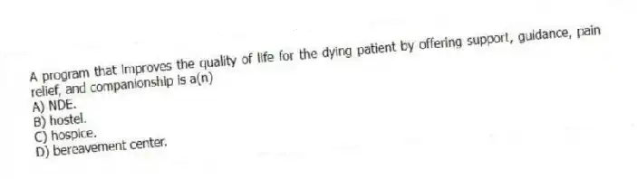 A program that improves the quality of life for the dying patient by offering support, guidance, pain relief, and companionship is a(n)
A) NDE.
B) hostel.
C) hospice.
D) bereavement center.
