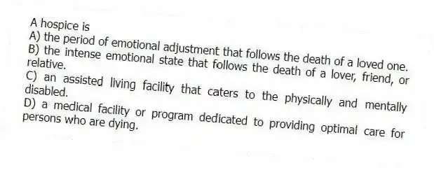 A hospice is
A) the period of emotional adjustment that follows the death of a loved one.
B) the intense emotional state that follows the death of a lover, friend, or relative.
C) an assisted living facility that caters to the physically and mentally disabled.
D) a medical facility or program dedicated to providing optimal care for persons who are dying.