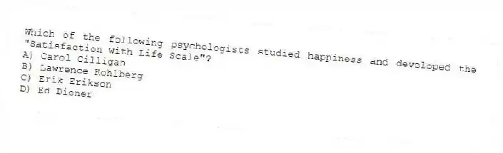 Which of the following psychologists studied happiness and developed the "Satisfaction with Life Scale"?
A) Carol Gilligan
B) Lawrence Kohlberg
C) Erik Erikson
D) Ed Diener
